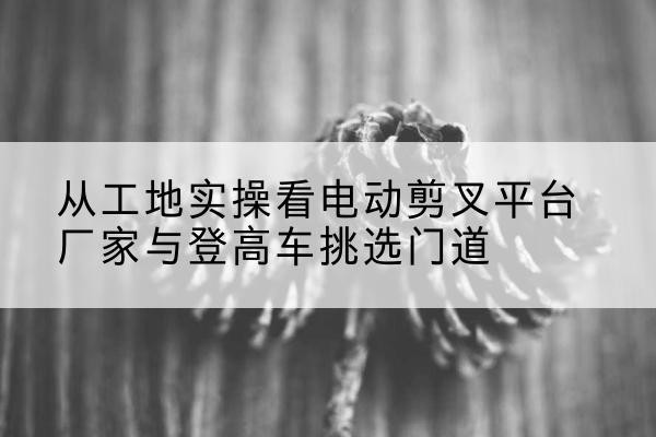 西青区电动剪叉升降平台厂家-从工地实操看电动剪叉平台厂家与登高车挑选门道