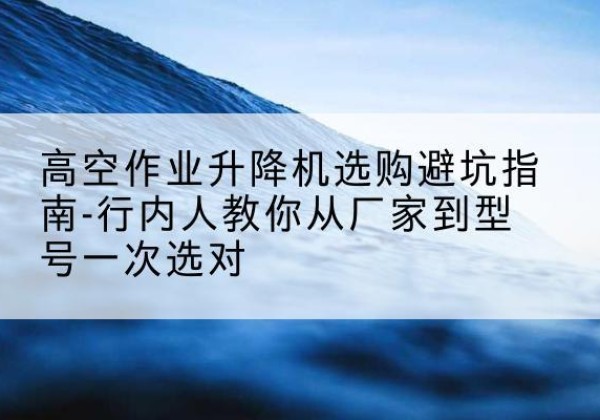 西青区升降平台厂家-高空作业升降机选购避坑指南-行内人教你从厂家到型号一次选对