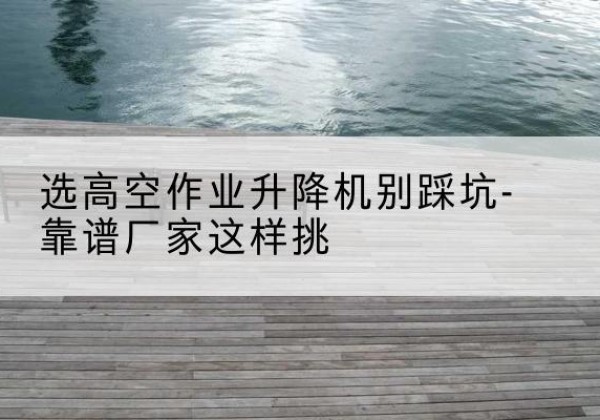 西青区剪叉式升降机厂家-选高空作业升降机别踩坑-靠谱厂家这样挑