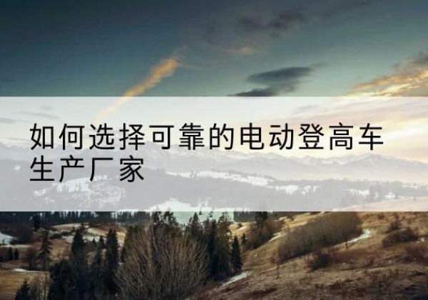 西青区电动登高车厂家-如何选择可靠的电动登高车生产厂家