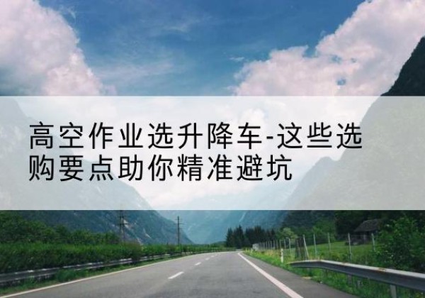 西青区升降车厂家-高空作业选升降车-这些选购要点助你*避坑