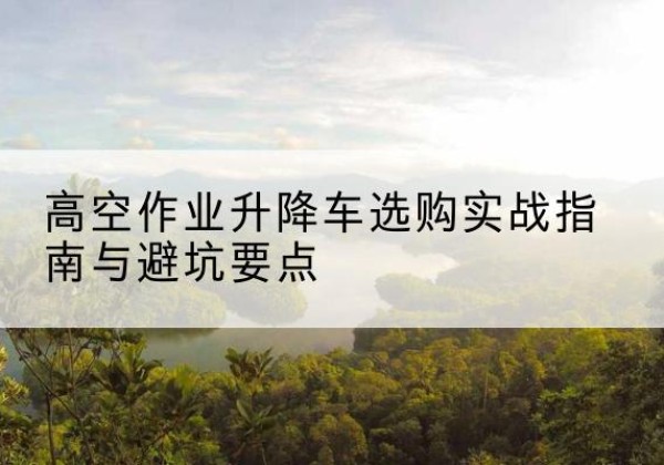 西青区升降车怎么选-高空作业升降车选购实战指南与避坑要点