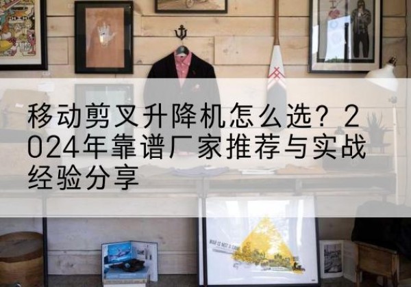 西青区升降平台厂家推荐-移动剪叉升降机怎么选？2024年靠谱厂家推荐与实战经验分享