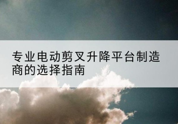 西青区电动剪叉升降平台厂家-专业电动剪叉升降平台制造商的选择指南